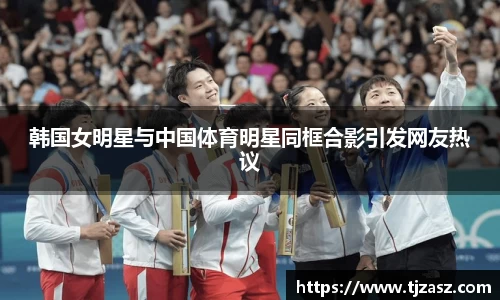 韩国女明星与中国体育明星同框合影引发网友热议