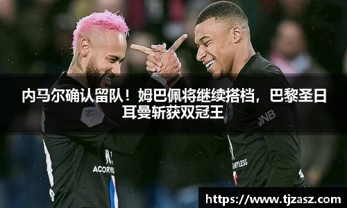 内马尔确认留队！姆巴佩将继续搭档，巴黎圣日耳曼斩获双冠王
